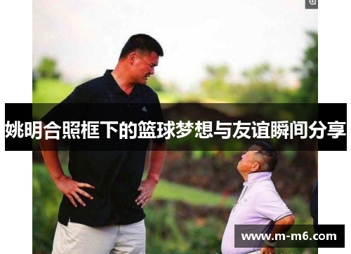 姚明合照框下的篮球梦想与友谊瞬间分享