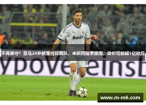 不再留守？皇马24岁新星或将离队，未获阿隆索重用，身价可能超1亿欧元