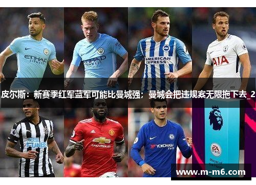 皮尔斯：新赛季红军蓝军可能比曼城强；曼城会把违规案无限拖下去_2